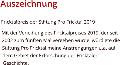 AuszeichnungFricktalpreis der Stiftung Pro Fricktal 2019 Mit der Verleihung des Fricktalpreises 2019, der seit 2002 zum fünften Mal vergeben wurde, würdigte die Stiftung Pro Fricktal meine Anstrengungen u.a. auf dem Gebiet der Erforschung der Fricktaler Geschichte.  