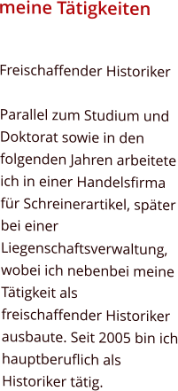meine Tätigkeiten Freischaffender Historiker  Parallel zum Studium und Doktorat sowie in den folgenden Jahren arbeitete ich in einer Handelsfirma für Schreinerartikel, später bei einer Liegenschaftsverwaltung, wobei ich nebenbei meine Tätigkeit als freischaffender Historiker ausbaute. Seit 2005 bin ich hauptberuflich als Historiker tätig.